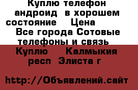 Куплю телефон андроид, в хорошем состояние  › Цена ­ 1 000 - Все города Сотовые телефоны и связь » Куплю   . Калмыкия респ.,Элиста г.